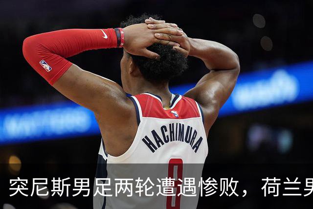 突尼斯男足两轮遭遇惨败，荷兰男足能否锁定小组第一？