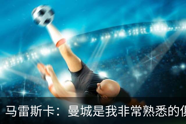 马雷斯卡：曼城是我非常熟悉的俱乐部，这是一个绝佳的机遇